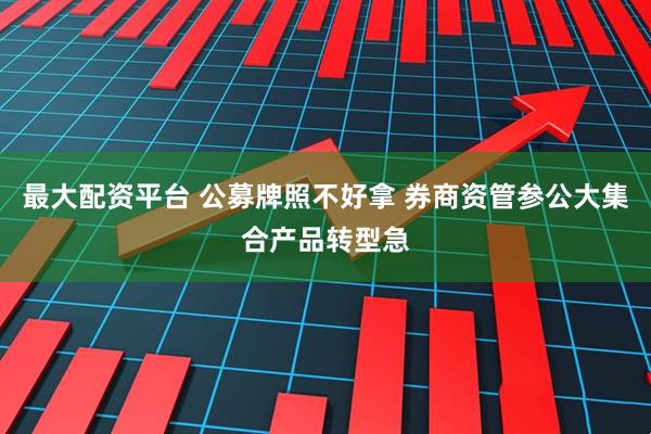最大配资平台 公募牌照不好拿 券商资管参公大集合产品转型急