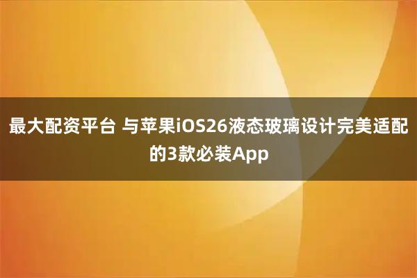 最大配资平台 与苹果iOS26液态玻璃设计完美适配的3款必装App