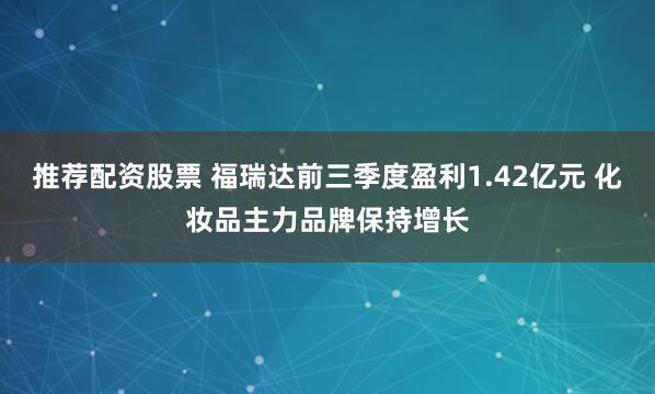 推荐配资股票 福瑞达前三季度盈利1.42亿元 化妆品主力品牌保持增长