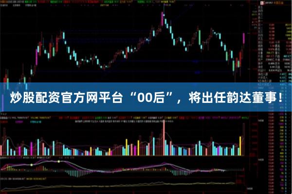 炒股配资官方网平台 “00后”，将出任韵达董事！