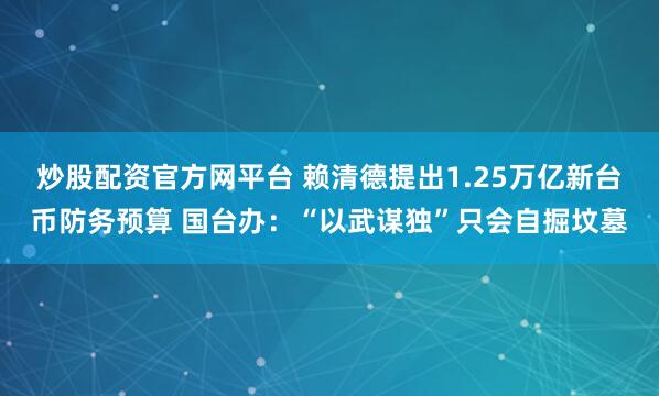 炒股配资官方网平台 赖清德提出1.25万亿新台币防务预算 国台办：“以武谋独”只会自掘坟墓