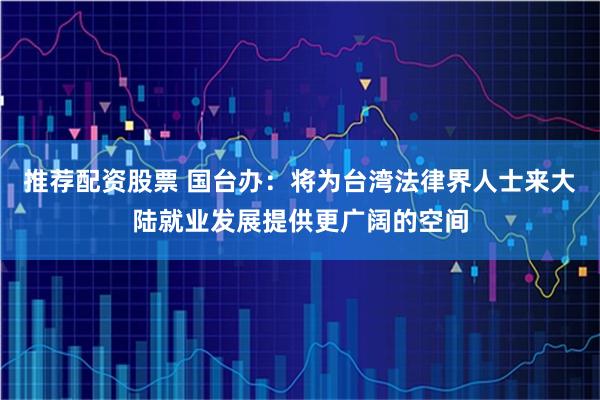 推荐配资股票 国台办：将为台湾法律界人士来大陆就业发展提供更广阔的空间