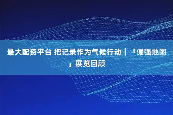 最大配资平台 把记录作为气候行动｜「倔强地图」展览回顾