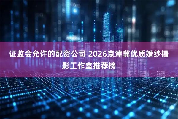 证监会允许的配资公司 2026京津冀优质婚纱摄影工作室推荐榜