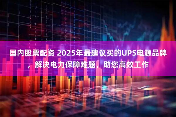 国内股票配资 2025年最建议买的UPS电源品牌，解决电力保障难题，助您高效工作