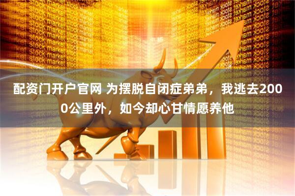 配资门开户官网 为摆脱自闭症弟弟，我逃去2000公里外，如今却心甘情愿养他