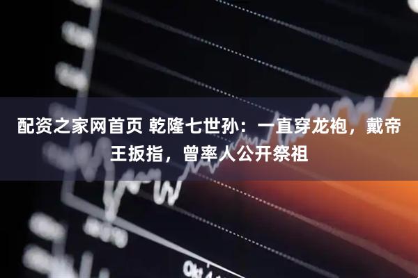 配资之家网首页 乾隆七世孙：一直穿龙袍，戴帝王扳指，曾率人公开祭祖