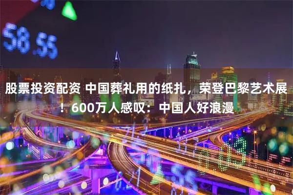 股票投资配资 中国葬礼用的纸扎，荣登巴黎艺术展！600万人感叹：中国人好浪漫