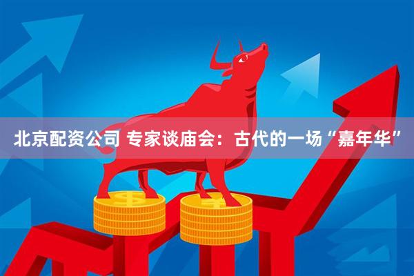 北京配资公司 专家谈庙会：古代的一场“嘉年华”