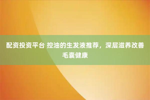 配资投资平台 控油的生发液推荐，深层滋养改善毛囊健康