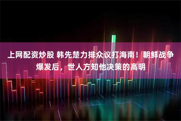 上网配资炒股 韩先楚力排众议打海南！朝鲜战争爆发后，世人方知他决策的高明