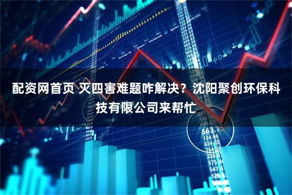 配资网首页 灭四害难题咋解决？沈阳聚创环保科技有限公司来帮忙