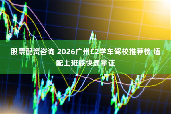 股票配资咨询 2026广州C2学车驾校推荐榜 适配上班族快速拿证