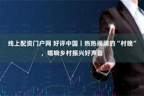 线上配资门户网 好评中国丨热热闹闹的“村晚”，唱响乡村振兴好声音