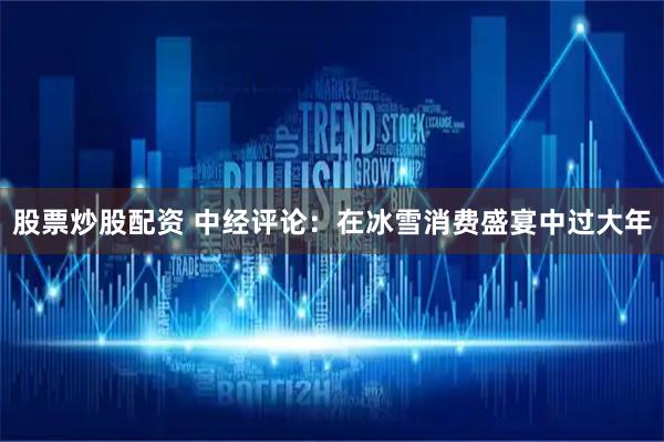 股票炒股配资 中经评论：在冰雪消费盛宴中过大年