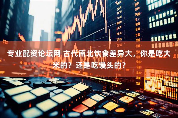 专业配资论坛网 古代南北饮食差异大，你是吃大米的？还是吃馒头的？