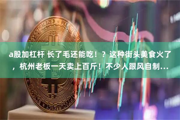 a股加杠杆 长了毛还能吃！？这种街头美食火了，杭州老板一天卖上百斤！不少人跟风自制…