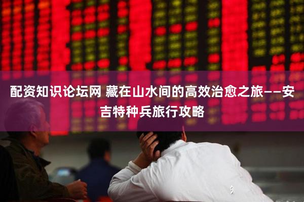 配资知识论坛网 藏在山水间的高效治愈之旅——安吉特种兵旅行攻略