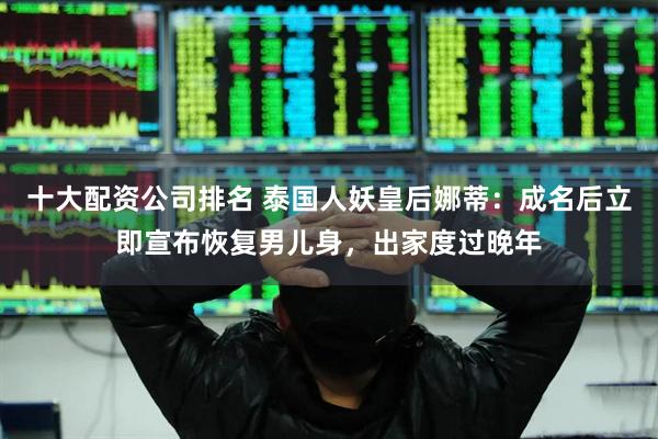 十大配资公司排名 泰国人妖皇后娜蒂：成名后立即宣布恢复男儿身，出家度过晚年