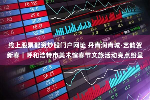 线上股票配资炒股门户网址 丹青润青城·艺韵贺新春｜呼和浩特市美术馆春节文旅活动亮点纷呈