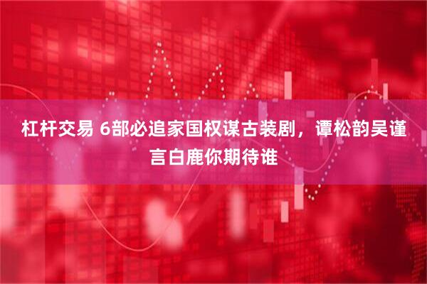 杠杆交易 6部必追家国权谋古装剧，谭松韵吴谨言白鹿你期待谁