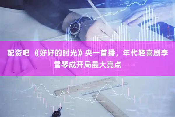 配资吧 《好好的时光》央一首播，年代轻喜剧李雪琴成开局最大亮点