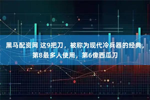 黑马配资网 这9把刀，被称为现代冷兵器的经典，第8最多人使用，第6像西瓜刀