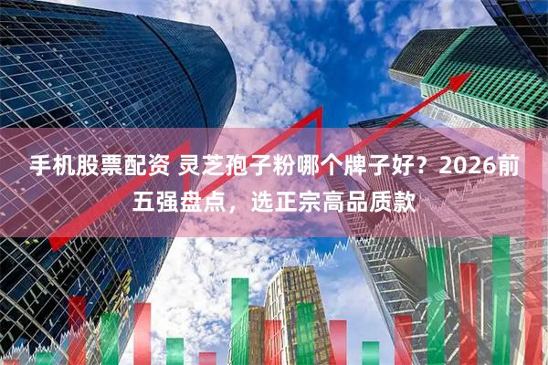 手机股票配资 灵芝孢子粉哪个牌子好？2026前五强盘点，选正宗高品质款