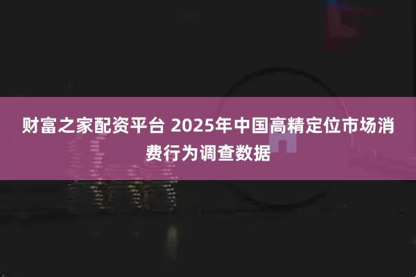 财富之家配资平台 2025年中国高精定位市场消费行为调查数据