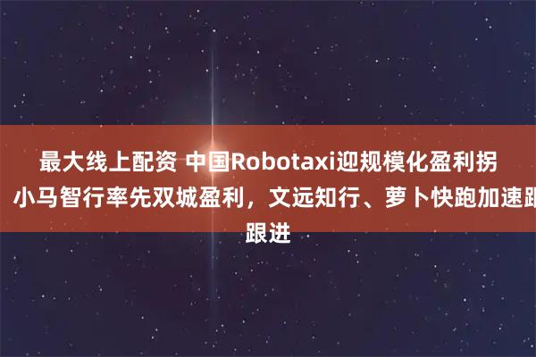 最大线上配资 中国Robotaxi迎规模化盈利拐点：小马智行率先双城盈利，文远知行、萝卜快跑加速跟进
