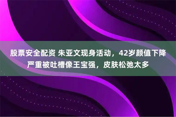 股票安全配资 朱亚文现身活动，42岁颜值下降严重被吐槽像王宝强，皮肤松弛太多