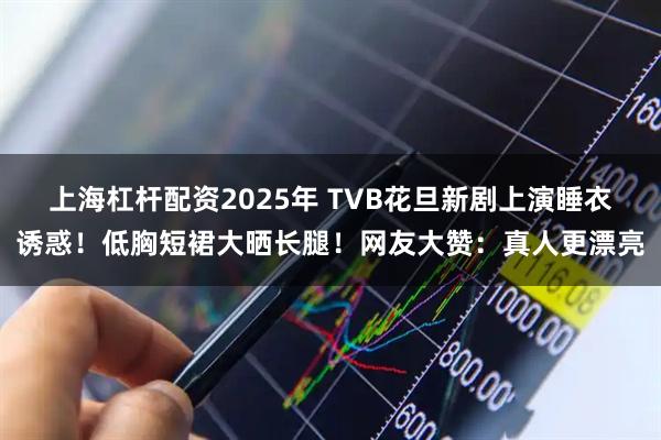 上海杠杆配资2025年 TVB花旦新剧上演睡衣诱惑！低胸短裙大晒长腿！网友大赞：真人更漂亮
