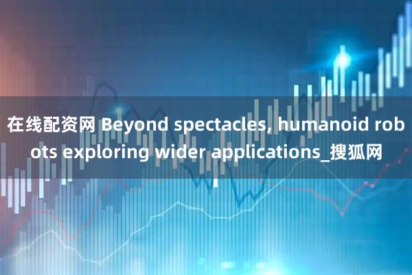 在线配资网 Beyond spectacles, humanoid robots exploring wider applications_搜狐网