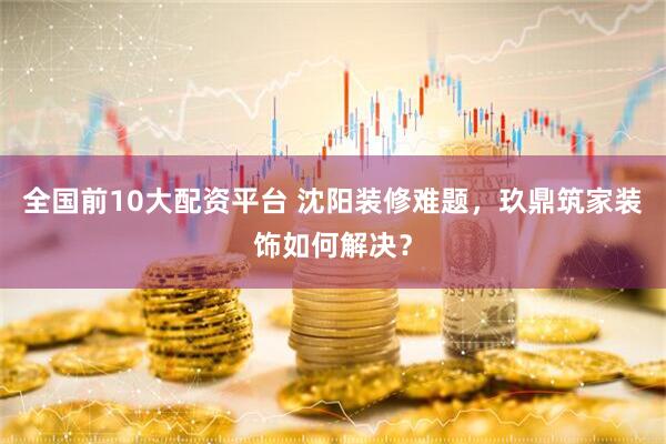 全国前10大配资平台 沈阳装修难题，玖鼎筑家装饰如何解决？