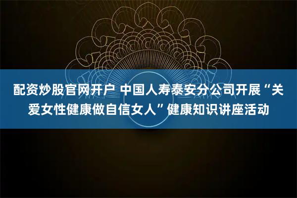 配资炒股官网开户 中国人寿泰安分公司开展“关爱女性健康做自信女人”健康知识讲座活动