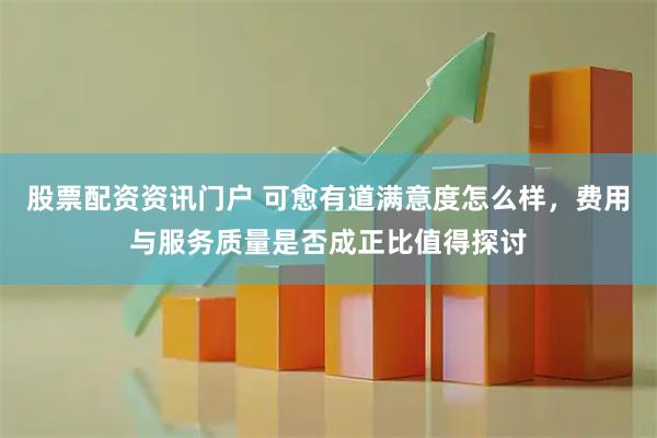 股票配资资讯门户 可愈有道满意度怎么样，费用与服务质量是否成正比值得探讨