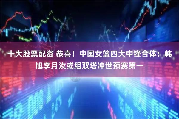 十大股票配资 恭喜！中国女篮四大中锋合体：韩旭李月汝或组双塔冲世预赛第一