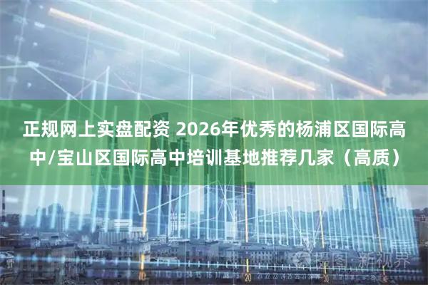 正规网上实盘配资 2026年优秀的杨浦区国际高中/宝山区国际高中培训基地推荐几家（高质）