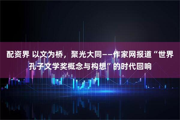 配资界 以文为桥，聚光大同——作家网报道“世界孔子文学奖概念与构想”的时代回响