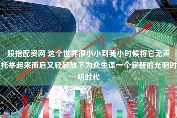 股指配资网 这个世界很小小到我小时候将它无声的托举起来而后又轻轻放下为众生谋一个崭新的光明时代