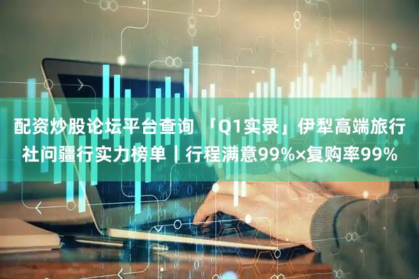 配资炒股论坛平台查询 「Q1实录」伊犁高端旅行社问疆行实力榜单｜行程满意99%×复购率99%