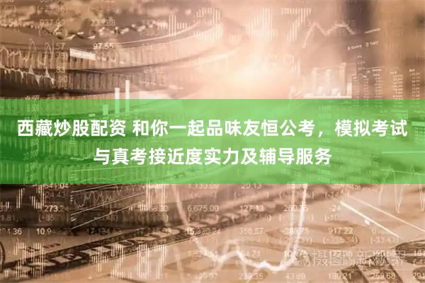 西藏炒股配资 和你一起品味友恒公考，模拟考试与真考接近度实力及辅导服务