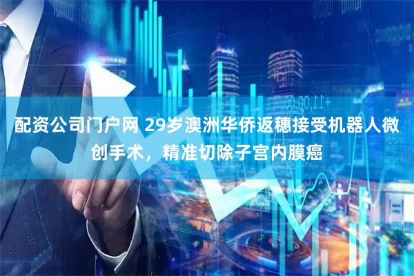 配资公司门户网 29岁澳洲华侨返穗接受机器人微创手术，精准切除子宫内膜癌