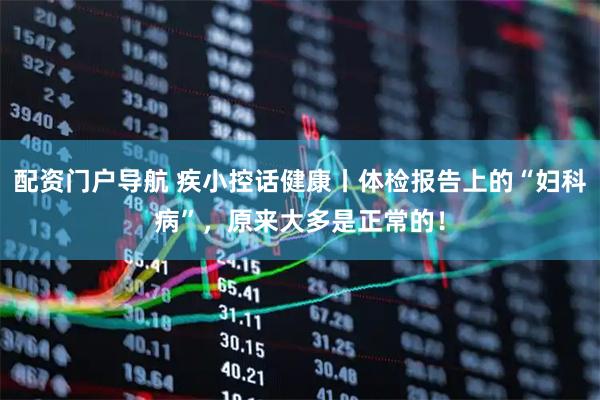 配资门户导航 疾小控话健康丨体检报告上的“妇科病”，原来大多是正常的！