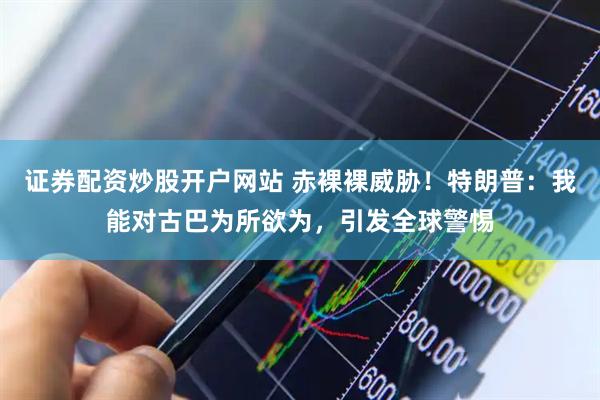证券配资炒股开户网站 赤裸裸威胁！特朗普：我能对古巴为所欲为，引发全球警惕
