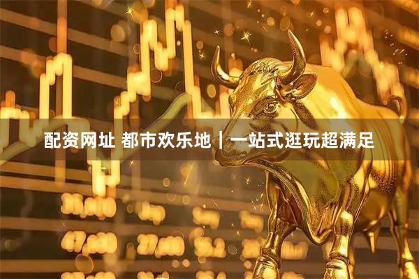 配资网址 都市欢乐地｜一站式逛玩超满足