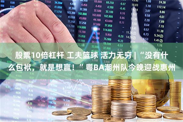 股票10倍杠杆 工夫篮球 活力无穷 | “没有什么包袱，就是想赢！”粤BA潮州队今晚迎战惠州