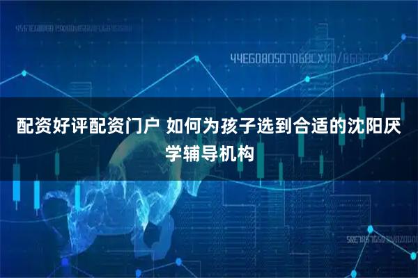 配资好评配资门户 如何为孩子选到合适的沈阳厌学辅导机构