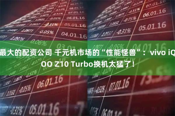 最大的配资公司 千元机市场的“性能怪兽”:vivo iQOO Z10 Turbo换机太猛了!