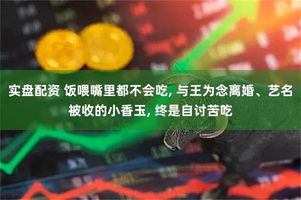 实盘配资 饭喂嘴里都不会吃, 与王为念离婚、艺名被收的小香玉, 终是自讨苦吃